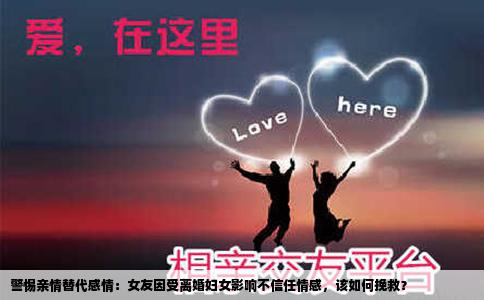 警惕亲情替代感情：女友因受离婚妇女影响不信任情感，该如何挽救？