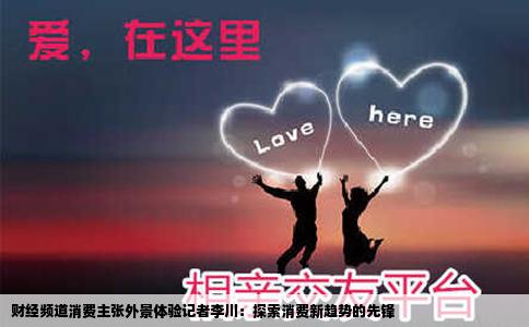 财经频道消费主张外景体验记者李川：探索消费新趋势的先锋