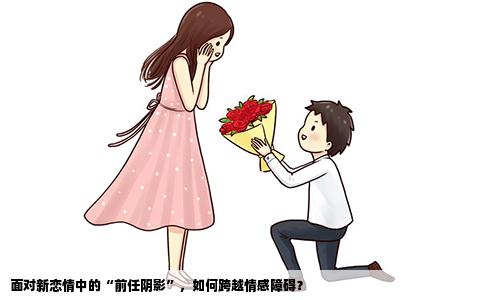 面对新恋情中的“前任阴影”，如何跨越情感障碍？