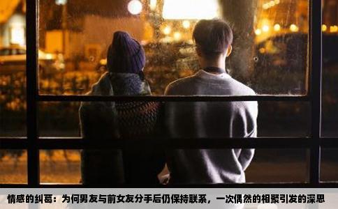 情感的纠葛：为何男友与前女友分手后仍保持联系，一次偶然的相聚引发的深思
