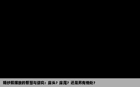 婚纱照摆放的智慧与讲究：床头？床尾？还是另有他处？