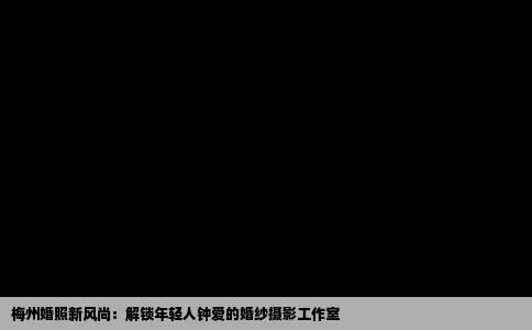 梅州婚照新风尚：解锁年轻人钟爱的婚纱摄影工作室