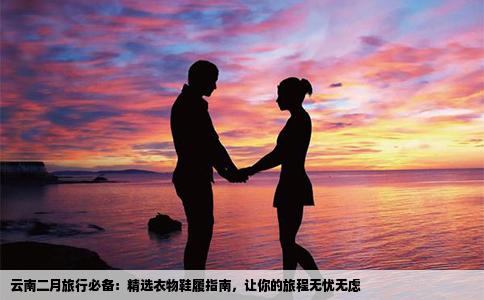 云南二月旅行必备：精选衣物鞋履指南，让你的旅程无忧无虑
